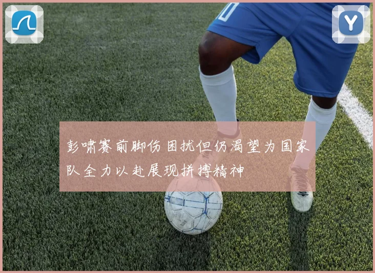 彭啸赛前脚伤困扰但仍渴望为国家队全力以赴展现拼搏精神