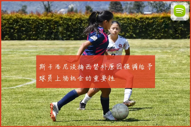 斯卡洛尼谈梅西替补原因强调给予球员上场机会的重要性