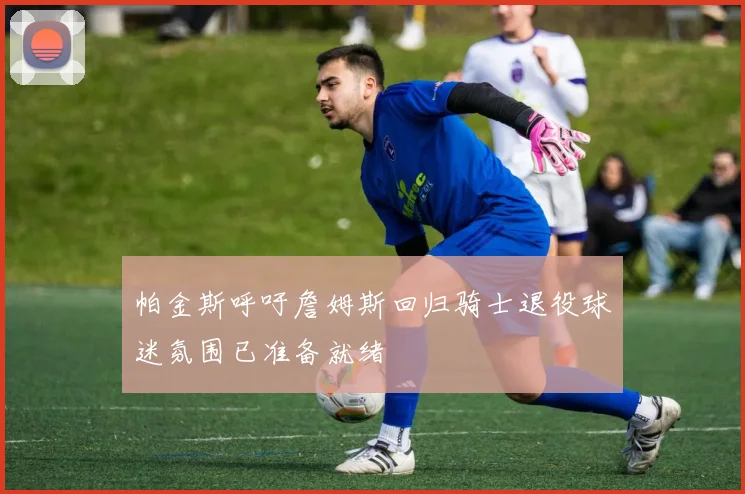 帕金斯呼吁詹姆斯回归骑士退役球迷氛围已准备就绪