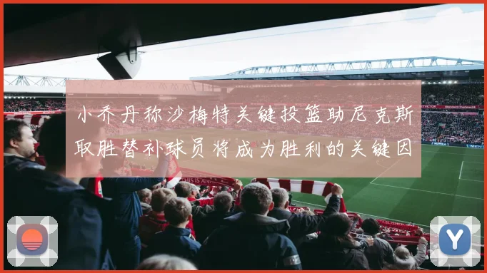 小乔丹称沙梅特关键投篮助尼克斯取胜替补球员将成为胜利的关键因素