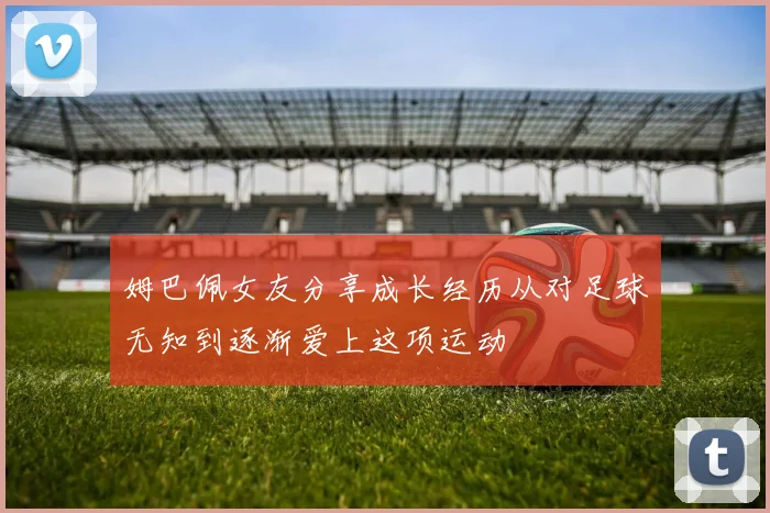 姆巴佩女友分享成长经历从对足球无知到逐渐爱上这项运动