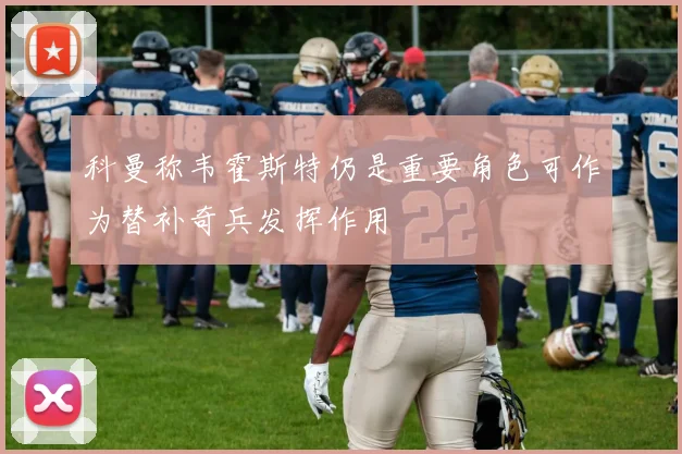 科曼称韦霍斯特仍是重要角色可作为替补奇兵发挥作用