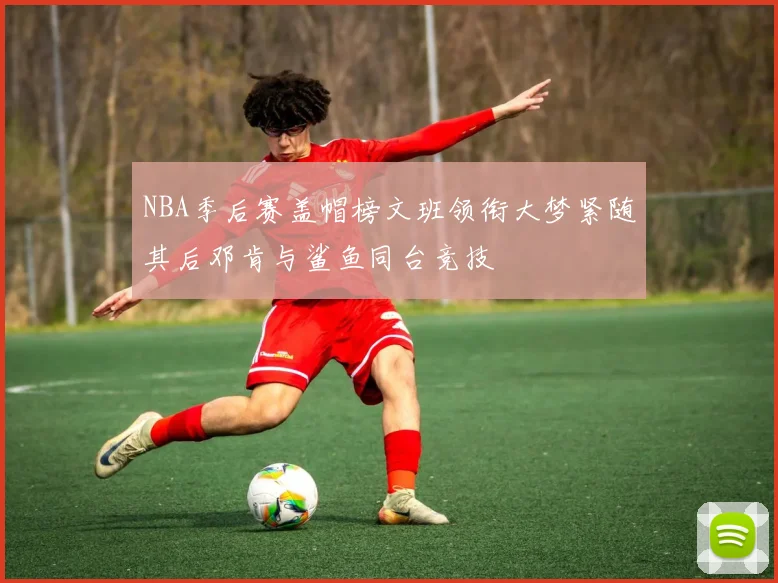 NBA季后赛盖帽榜文班领衔大梦紧随其后邓肯与鲨鱼同台竞技