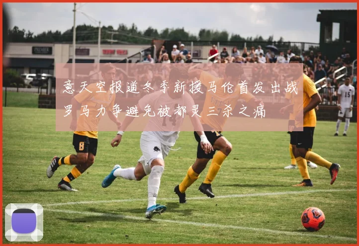 意天空报道冬季新援马伦首发出战罗马力争避免被都灵三杀之痛