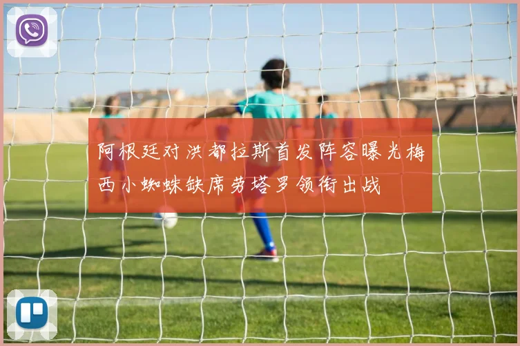 阿根廷对洪都拉斯首发阵容曝光梅西小蜘蛛缺席劳塔罗领衔出战
