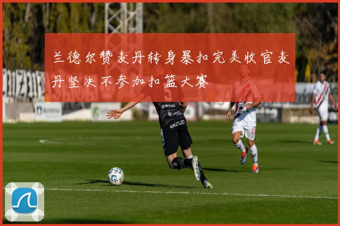 兰德尔赞麦丹转身暴扣完美收官麦丹坚决不参加扣篮大赛