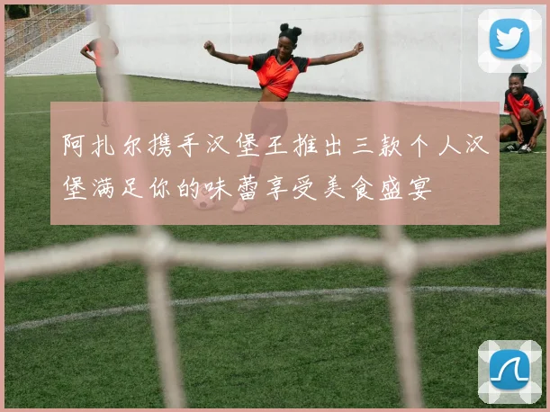 阿扎尔携手汉堡王推出三款个人汉堡满足你的味蕾享受美食盛宴