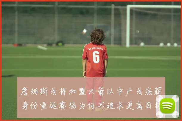 詹姆斯或将加盟火箭以中产或底薪身份重返赛场为何不追求更高目标