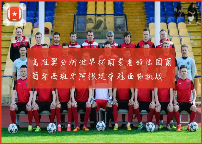 高准翼分析世界杯前景看好法国葡萄牙西班牙阿根廷夺冠面临挑战