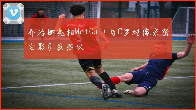 乔治娜亮相MetGala与C罗蜡像亲密合影引发热议