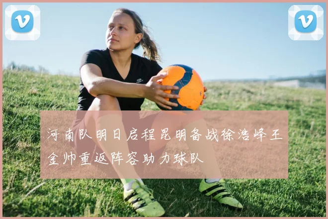 河南队明日启程昆明备战徐浩峰王金帅重返阵容助力球队