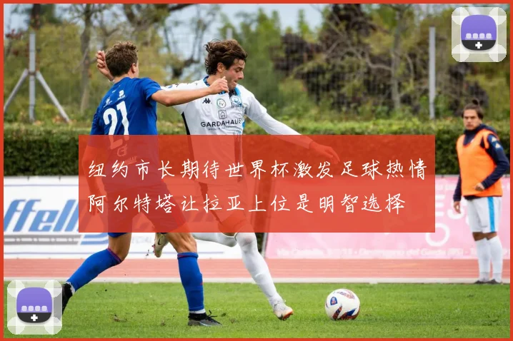 纽约市长期待世界杯激发足球热情阿尔特塔让拉亚上位是明智选择