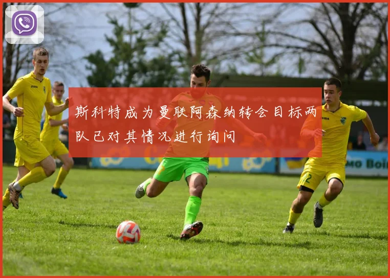 斯科特成为曼联阿森纳转会目标两队已对其情况进行询问