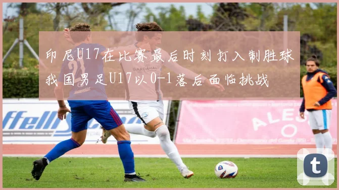 印尼U17在比赛最后时刻打入制胜球我国男足U17以0-1落后面临挑战