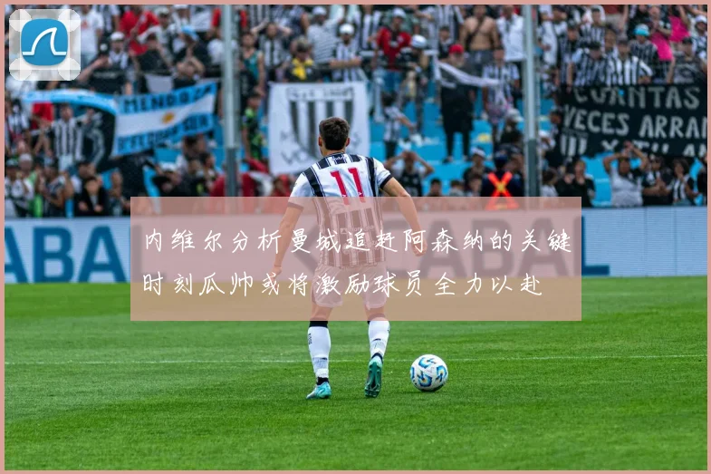 内维尔分析曼城追赶阿森纳的关键时刻瓜帅或将激励球员全力以赴