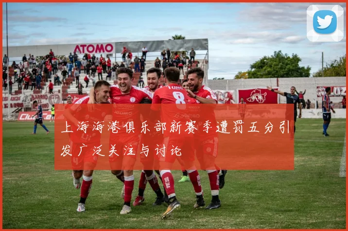 上海海港俱乐部新赛季遭罚五分引发广泛关注与讨论