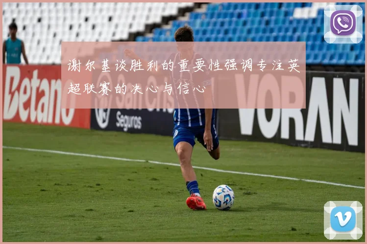 谢尔基谈胜利的重要性强调专注英超联赛的决心与信心