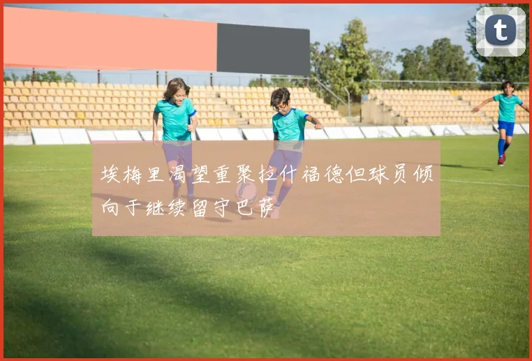 埃梅里渴望重聚拉什福德但球员倾向于继续留守巴萨