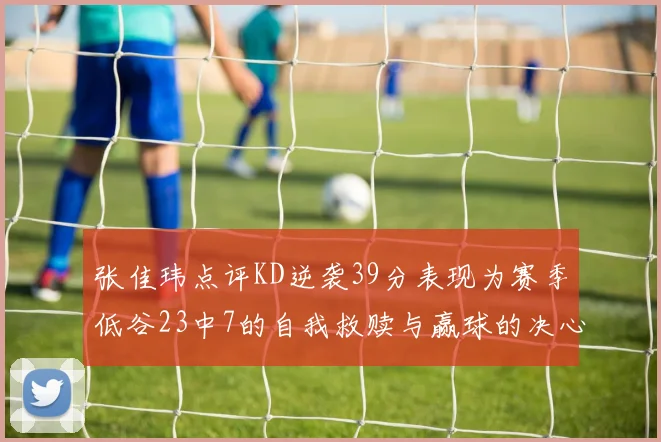 张佳玮点评KD逆袭39分表现为赛季低谷23中7的自我救赎与赢球的决心