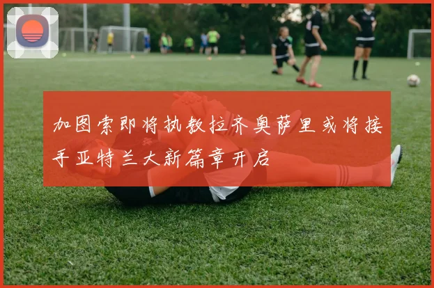 加图索即将执教拉齐奥萨里或将接手亚特兰大新篇章开启